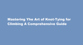 Mastering Yhe Art of Knot-Tying for Climbing A Comprehensive Guide