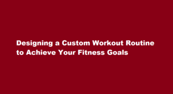 Designing a Custom Workout Routine to Achieve Your Fitness Goals