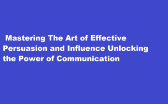 How to master the art of effective persuasion and influence