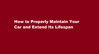 How to Properly Maintain Your Car and Extend Its Lifespan